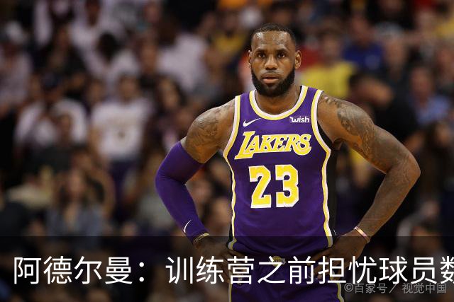 阿德尔曼：训练营之前担忧球员数量 竞争让球队更强